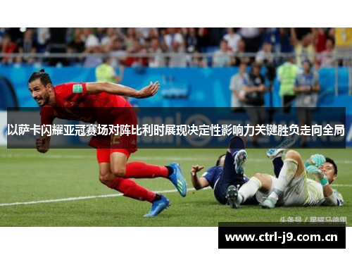 以萨卡闪耀亚冠赛场对阵比利时展现决定性影响力关键胜负走向全局 以萨卡闪耀亚冠赛场对阵比利时展现决定性影响力关键胜负走向全局