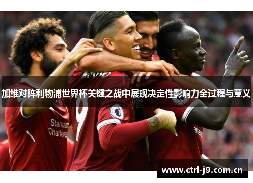 加维对阵利物浦世界杯关键之战中展现决定性影响力全过程与意义